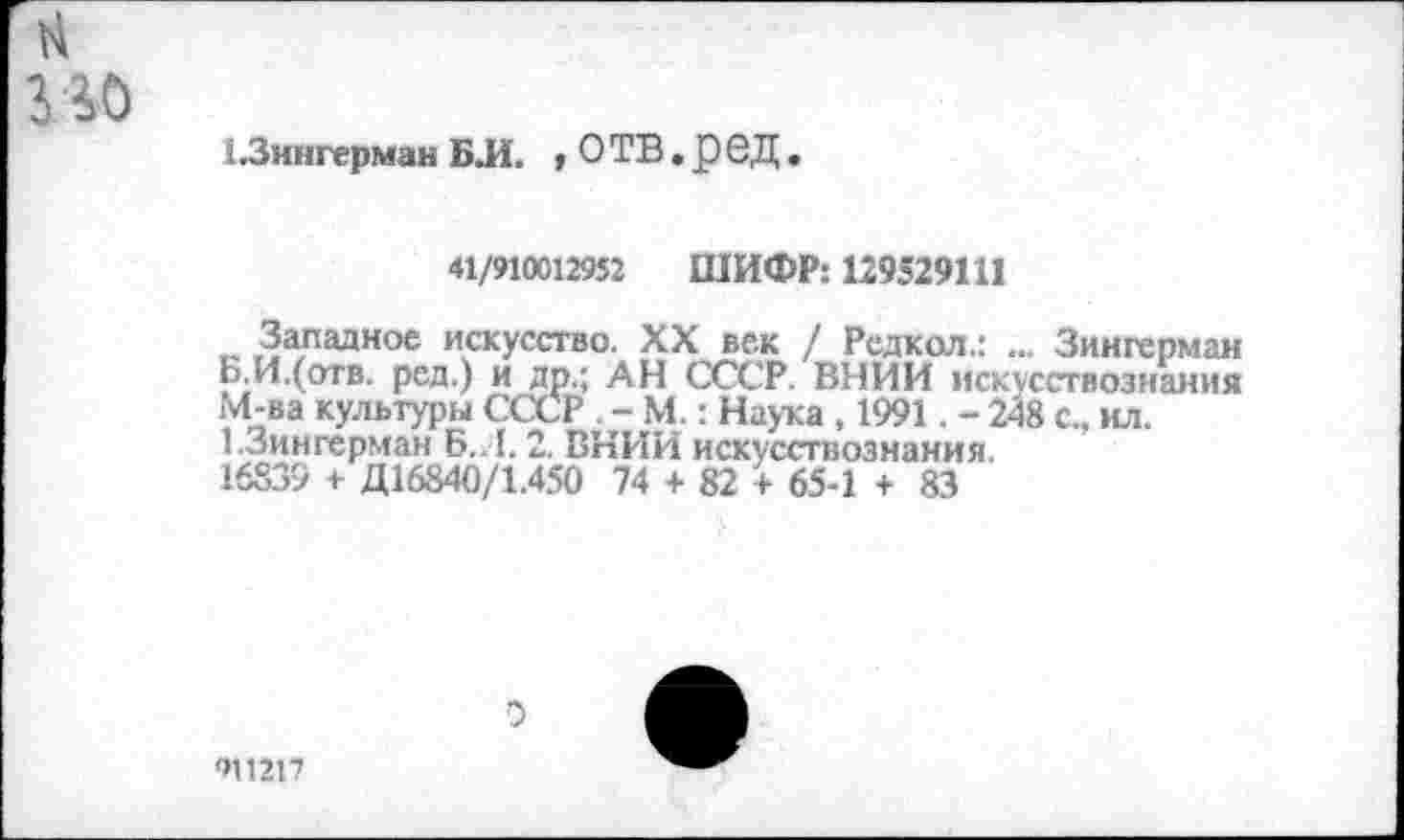 ﻿н
ио
13ингерман Б Л. , О ТВ. р е Д.
41/910012952 ШИФР: 129529111
Западное искусство. XX век / Редкол.: ... Зингерман Б.И.(отв. ред.) и др.; АН СССР. ВНИИ искусствознания М-ва культуры СССР . - М.: Наука , 1991. - 248 с., ил. 1.Зингерман Б. I. 2. ВНИИ искусствознания.
16839 + Д16840/1.450 74 + 82 + 65-1 + 83
911217